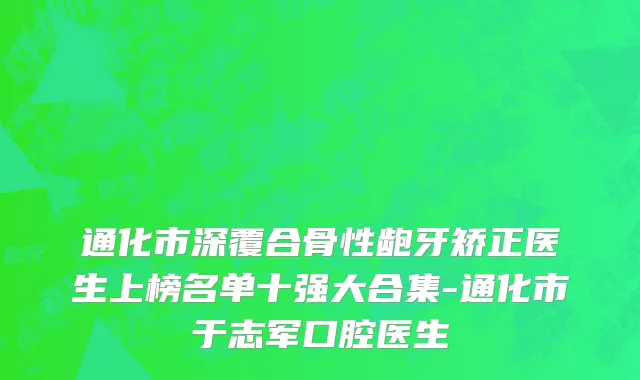 通化市深覆合骨性龅牙矫正医生上榜名单十强大合集-通化市于志军口腔医生