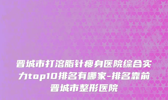 晋城市打溶脂针瘦身医院综合实力top10排名有哪家-排名靠前晋城市整形医院