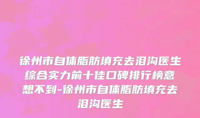 徐州市自体脂肪填充去泪沟医生综合实力前十佳口碑排行榜意想不到-徐州市自体脂肪填充去泪沟医生