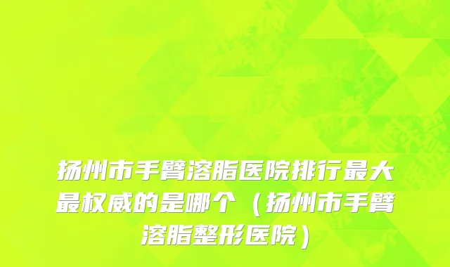 扬州市手臂溶脂医院排行最大最权威的是哪个（扬州市手臂溶脂整形医院）