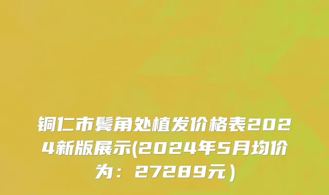 铜仁市鬓角处植发价格表2024新版展示(2024年5月均价为：27289元）