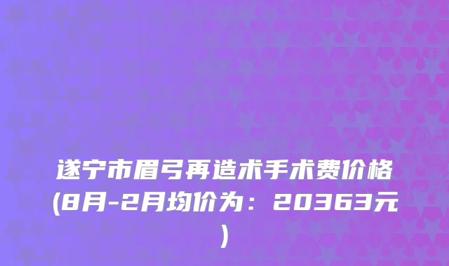 遂宁市眉弓再造术手术费价格(8月-2月均价为：20363元)