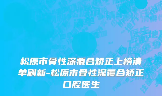 松原市骨性深覆合矫正上榜清单刷新-松原市骨性深覆合矫正口腔医生
