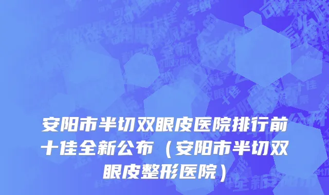 安阳市半切双眼皮医院排行前十佳全新公布（安阳市半切双眼皮整形医院）