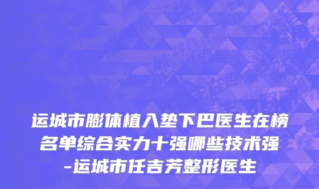 运城市膨体植入垫下巴医生在榜名单综合实力十强哪些技术强-运城市任吉芳整形医生