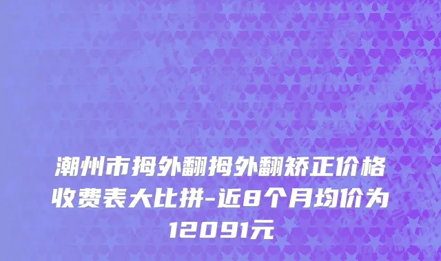 潮州市拇外翻拇外翻矫正价格收费表大比拼-近8个月均价为12091元