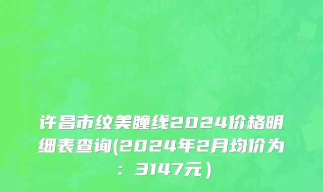 许昌市纹美瞳线2024价格明细表查询(2024年2月均价为：3147元）