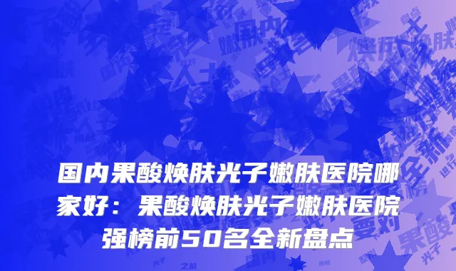 国内果酸焕肤光子嫩肤医院哪家好：果酸焕肤光子嫩肤医院强榜前50名全新盘点