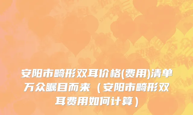 安阳市畸形双耳价格(费用)清单万众瞩目而来（安阳市畸形双耳费用如何计算）
