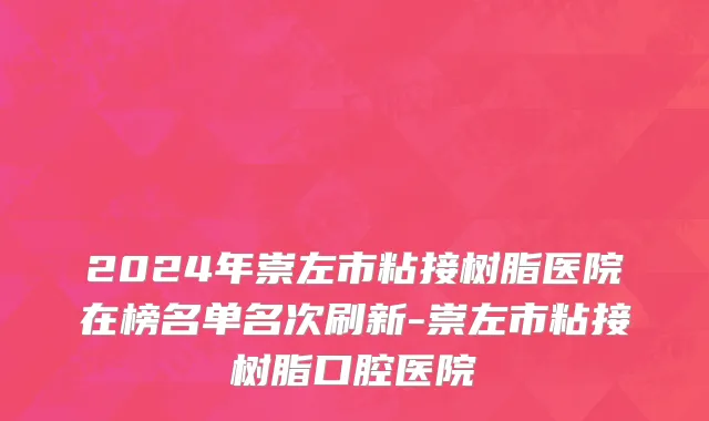 2024年崇左市粘接树脂医院在榜名单名次刷新-崇左市粘接树脂口腔医院
