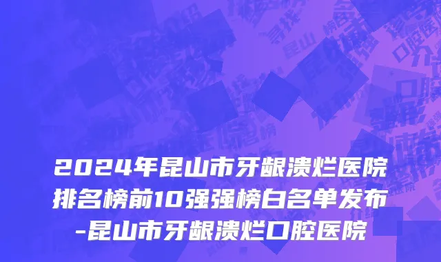 2024年昆山市牙龈溃烂医院排名榜前10强强榜白名单发布-昆山市牙龈溃烂口腔医院