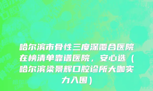 哈尔滨市骨性三度深覆合医院在榜清单靠谱医院，安心选（哈尔滨梁景辉口腔诊所大咖实力入围）