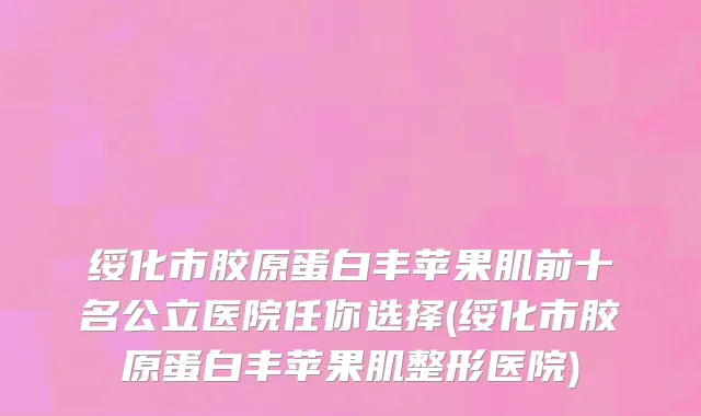 绥化市胶原蛋白丰苹果肌前十名公立医院任你选择(绥化市胶原蛋白丰苹果肌整形医院)