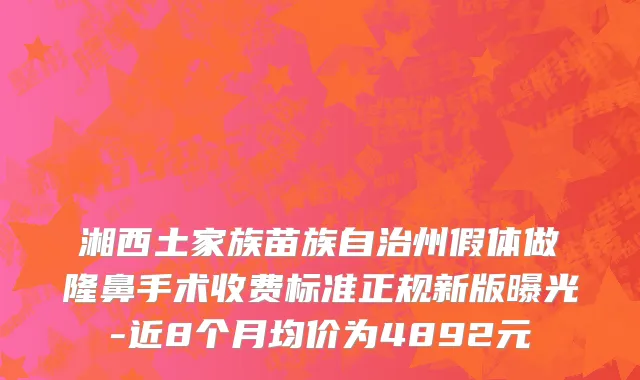 湘西土家族苗族自治州假体做隆鼻手术收费标准正规新版曝光-近8个月均价为4892元