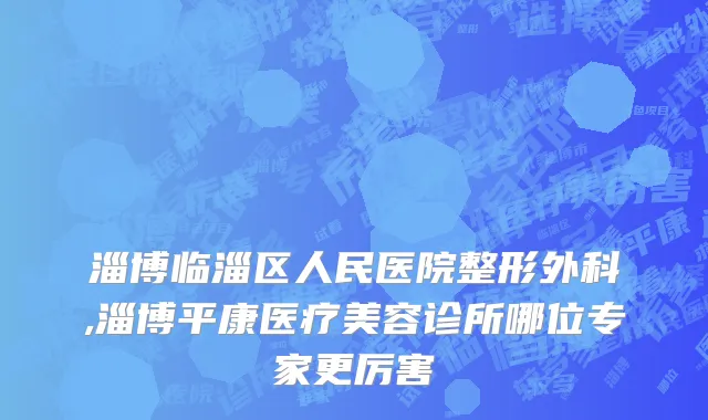 淄博临淄区人民医院整形外科,淄博平康医疗美容诊所哪位专家更厉害