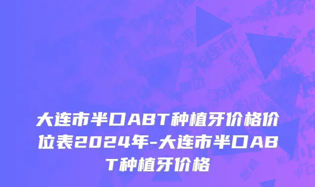 大连市半口ABT种植牙价格价位表2024年-大连市半口ABT种植牙价格