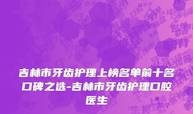 吉林市牙齿护理上榜名单前十名口碑之选-吉林市牙齿护理口腔医生
