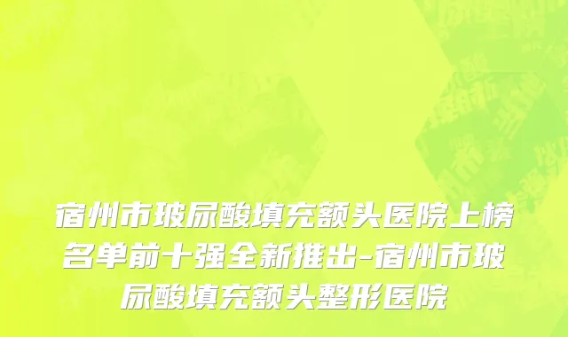 宿州市玻尿酸填充额头医院上榜名单前十强全新推出-宿州市玻尿酸填充额头整形医院