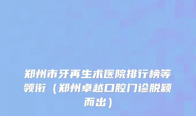 郑州市牙再生术医院排行榜等领衔（郑州卓越口腔门诊脱颖而出）