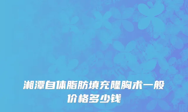 湘潭自体脂肪填充隆胸术一般价格多少钱