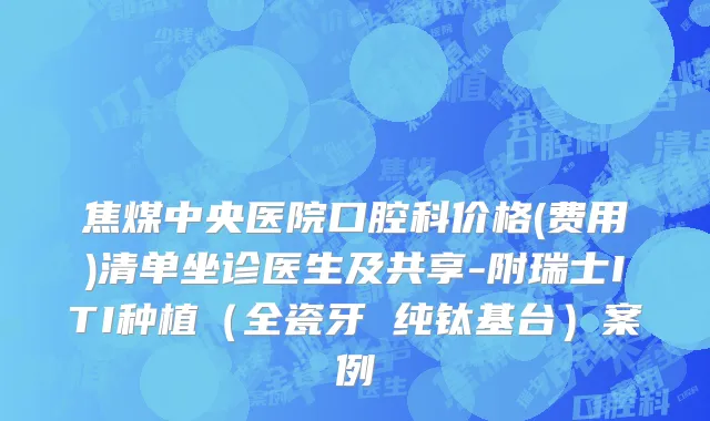 焦煤中央医院口腔科价格(费用)清单坐诊医生及共享-附瑞士ITI种植（全瓷牙 纯钛基台）案例