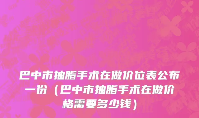 巴中市抽脂手术在做价位表公布一份（巴中市抽脂手术在做价格需要多少钱）