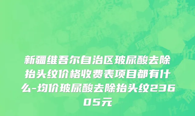 新疆维吾尔自治区玻尿酸去除抬头纹价格收费表项目都有什么-均价玻尿酸去除抬头纹23605元