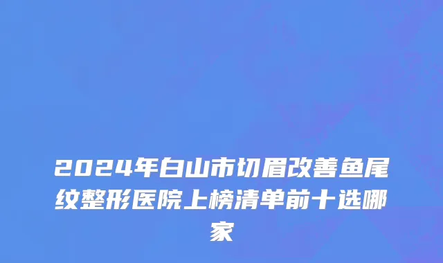 2024年白山市切眉改善鱼尾纹整形医院上榜清单前十选哪家