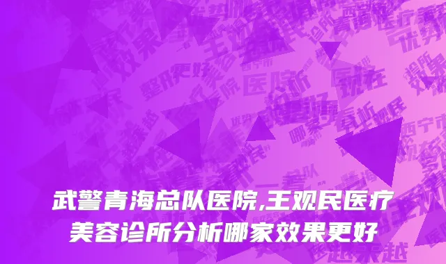 武警青海总队医院,王观民医疗美容诊所分析哪家效果更好
