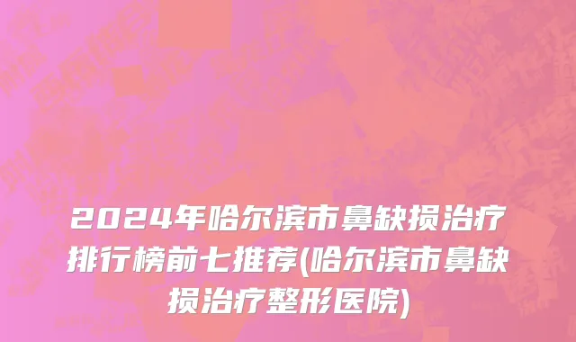 2024年哈尔滨市鼻缺损治疗排行榜前七推荐(哈尔滨市鼻缺损治疗整形医院)
