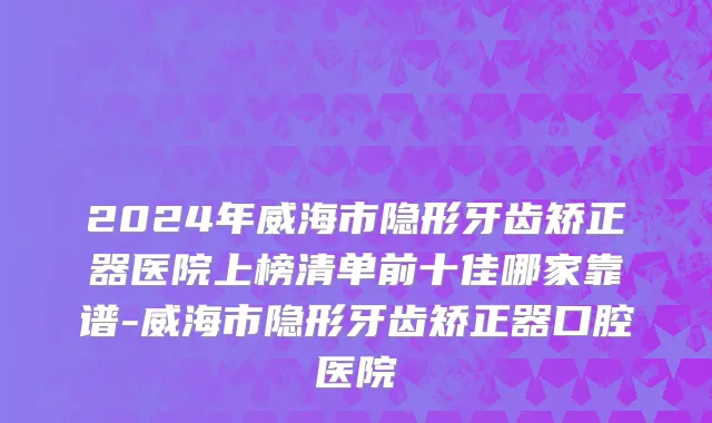 2024年威海市隐形牙齿矫正器医院上榜清单前十佳哪家靠谱-威海市隐形牙齿矫正器口腔医院