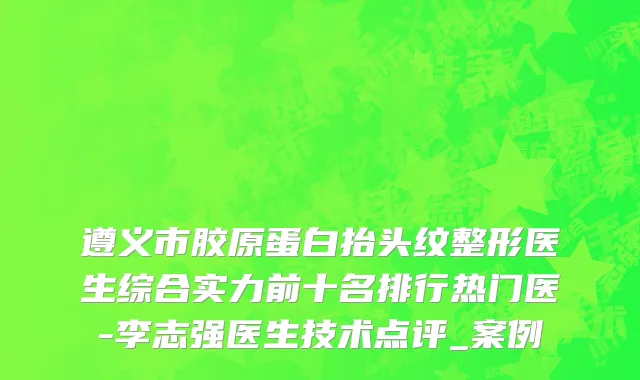 遵义市胶原蛋白抬头纹整形医生综合实力前十名排行热门医-李志强医生技术点评_案例