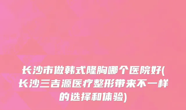 长沙市做韩式隆胸哪个医院好(长沙三吉源医疗整形带来不一样的选择和体验)