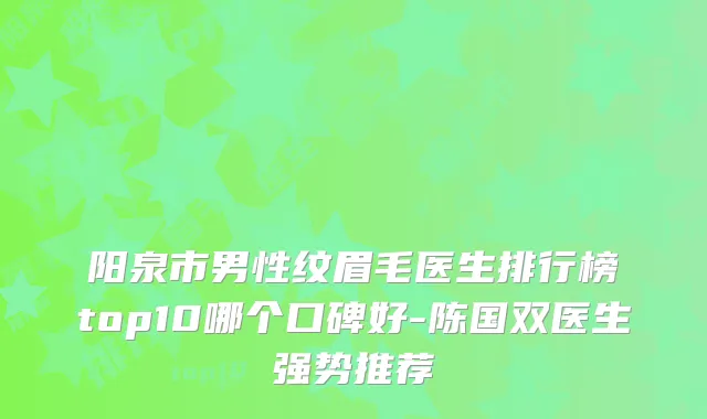 阳泉市男性纹眉毛医生排行榜top10哪个口碑好-陈国双医生强势推荐