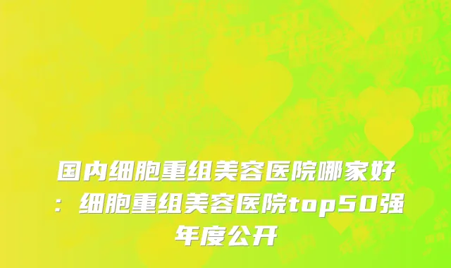 国内细胞重组美容医院哪家好：细胞重组美容医院top50强年度公开