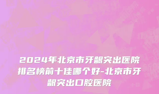 2024年北京市牙龈突出医院排名榜前十佳哪个好-北京市牙龈突出口腔医院