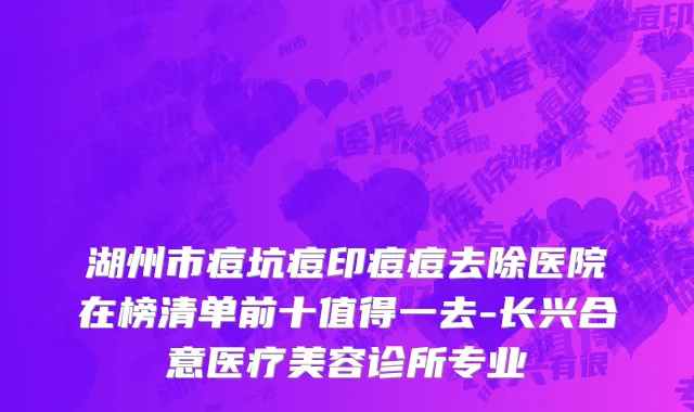 湖州市痘坑痘印痘痘去除医院在榜清单前十值得一去-长兴合意医疗美容诊所专业