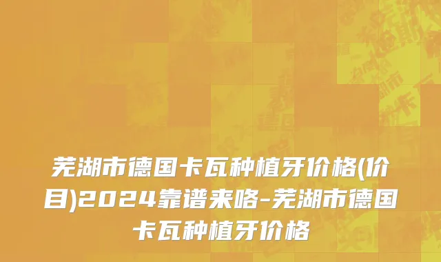 芜湖市德国卡瓦种植牙价格(价目)2024靠谱来咯-芜湖市德国卡瓦种植牙价格