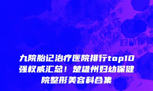 九院胎记治疗医院排行top10强权威汇总!楚雄州妇幼保健院整形美容科合集