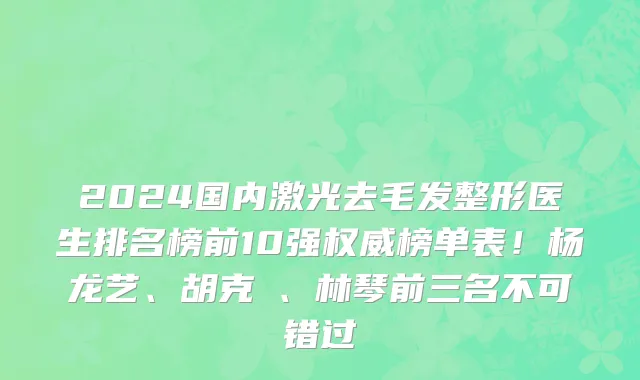 2024国内激光去毛发整形医生排名榜前10强权威榜单表!杨龙艺、胡克甦、林琴前三名不可错过