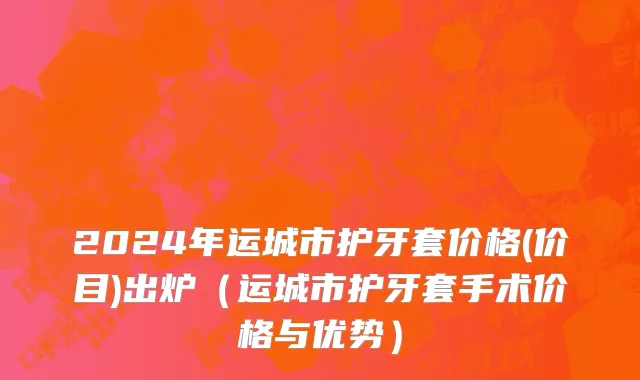 2024年运城市护牙套价格(价目)出炉（运城市护牙套手术价格与优势）