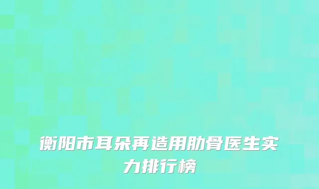 衡阳市耳朵再造用肋骨医生实力排行榜