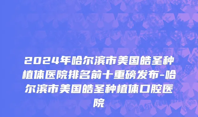 2024年哈尔滨市美国皓圣种植体医院排名前十重磅发布-哈尔滨市美国皓圣种植体口腔医院
