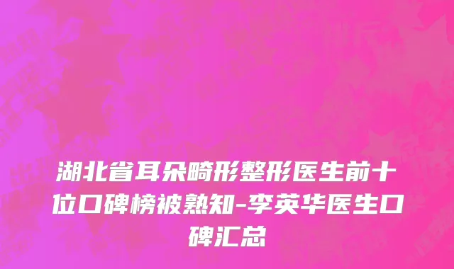 湖北省耳朵畸形整形医生前十位口碑榜被熟知-李英华医生口碑汇总