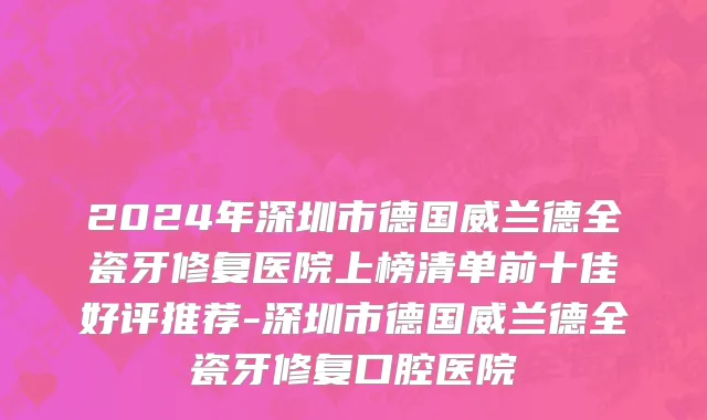 2024年深圳市德国威兰德全瓷牙修复医院上榜清单前十佳好评推荐-深圳市德国威兰德全瓷牙修复口腔医院