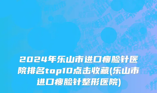 2024年乐山市进口瘦脸针医院排名top10点击收藏(乐山市进口瘦脸针整形医院)