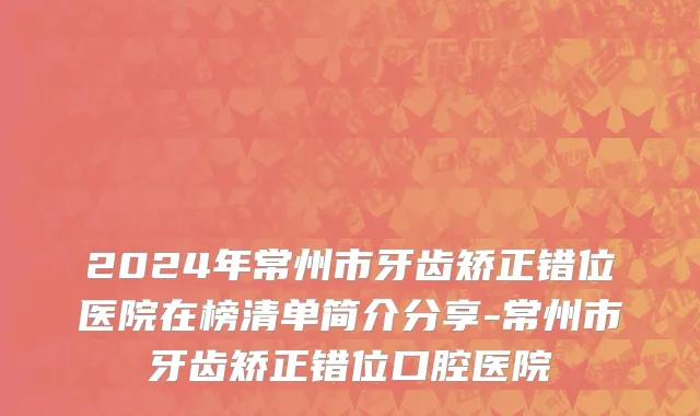2024年常州市牙齿矫正错位医院在榜清单简介分享-常州市牙齿矫正错位口腔医院