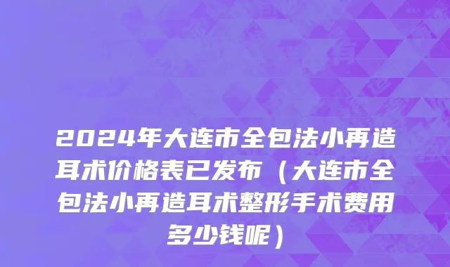 2024年大连市全包法小再造耳术价格表已发布（大连市全包法小再造耳术整形手术费用多少钱呢）