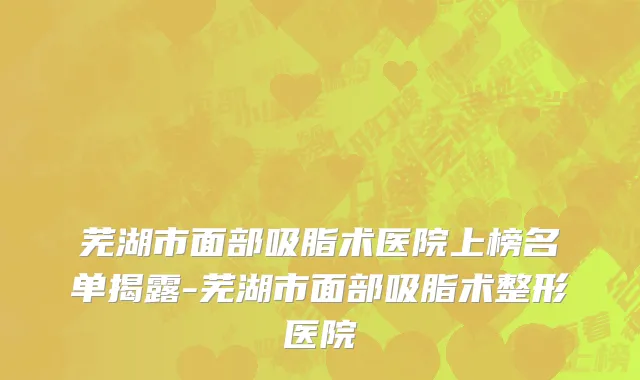 芜湖市面部吸脂术医院上榜名单揭露-芜湖市面部吸脂术整形医院