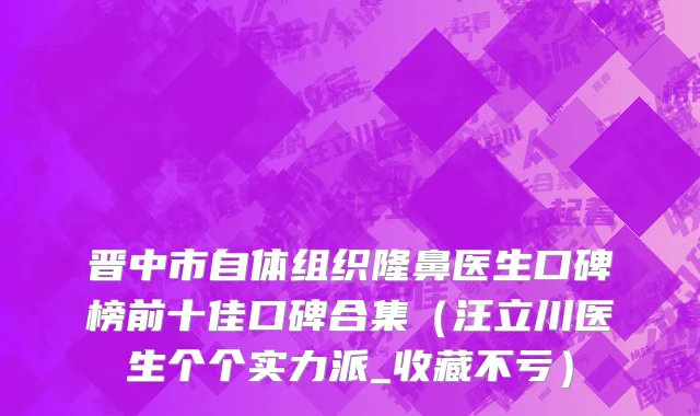 晋中市自体组织隆鼻医生口碑榜前十佳口碑合集（汪立川医生个个实力派_收藏不亏）